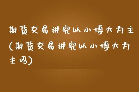 期货交易讲究以小博大为主(期货交易讲究以小博大为主吗)_https://www.zztgc.com_原油期货_第1张