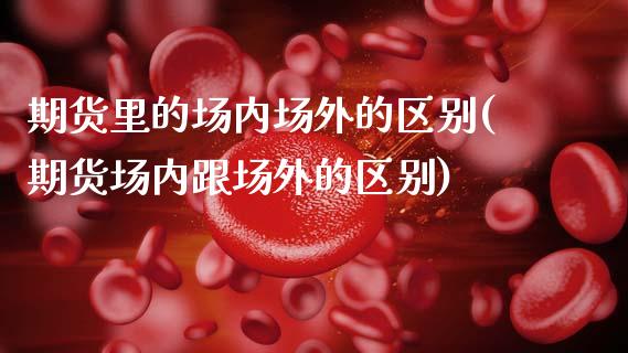 期货里的场内场外的区别(期货场内跟场外的区别)_https://www.zztgc.com_期货直播_第1张