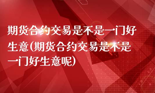 期货合约交易是不是一门好生意(期货合约交易是不是一门好生意呢)_https://www.zztgc.com_期货行情_第1张