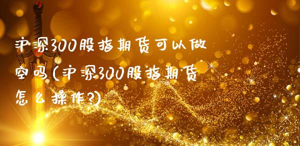 沪深300股指期货可以做空吗(沪深300股指期货怎么操作?)_https://www.zztgc.com_期货行情_第1张