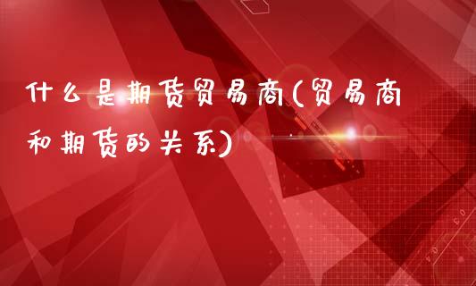 什么是期货贸易商(贸易商和期货的关系)_https://www.zztgc.com_期货行情_第1张