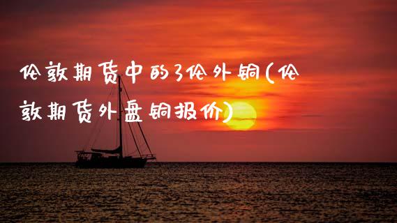 伦敦期货中的3伦外铜(伦敦期货外盘铜报价)_https://www.zztgc.com_期货入门_第1张