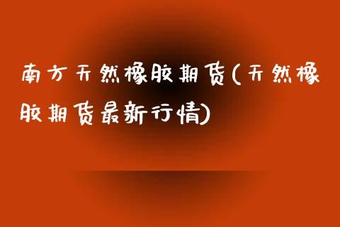 南方天然橡胶期货(天然橡胶期货最新行情)_https://www.zztgc.com_原油期货_第1张