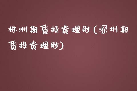 株洲期货投资理财(深圳期货投资理财)_https://www.zztgc.com_期货直播_第1张