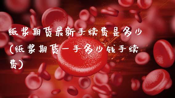 纸浆期货最新手续费是多少(纸浆期货一手多少钱手续费)_https://www.zztgc.com_期货行情_第1张
