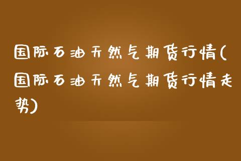 国际石油天然气期货行情(国际石油天然气期货行情走势)_https://www.zztgc.com_原油期货_第1张