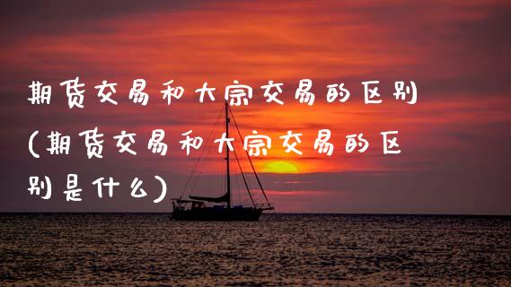 期货交易和大宗交易的区别(期货交易和大宗交易的区别是什么)_https://www.zztgc.com_期货入门_第1张