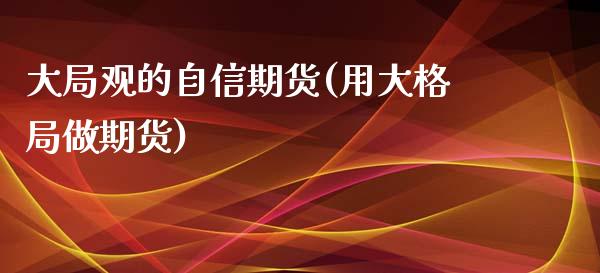 大局观的自信期货(用大格局做期货)_https://www.zztgc.com_期货直播_第1张