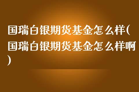 国瑞白银期货基金怎么样(国瑞白银期货基金怎么样啊)_https://www.zztgc.com_期货入门_第1张