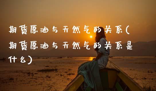 期货原油与天然气的关系(期货原油与天然气的关系是什么)_https://www.zztgc.com_期货行情_第1张