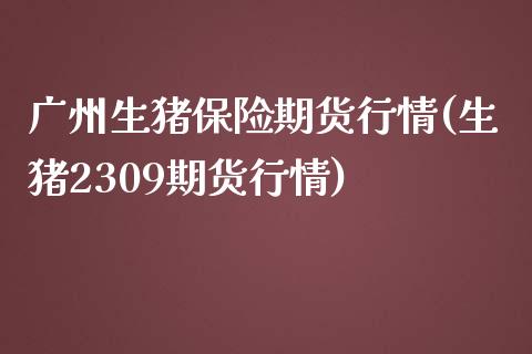 广州生猪保险期货行情(生猪2309期货行情)_https://www.zztgc.com_期货直播_第1张