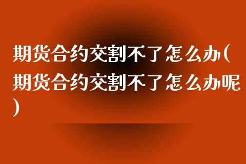 期货合约交割不了怎么办(期货合约交割不了怎么办呢)_https://www.zztgc.com_期货入门_第1张