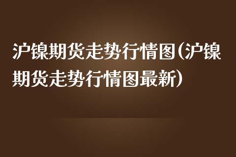 沪镍期货走势行情图(沪镍期货走势行情图最新)_https://www.zztgc.com_原油期货_第1张