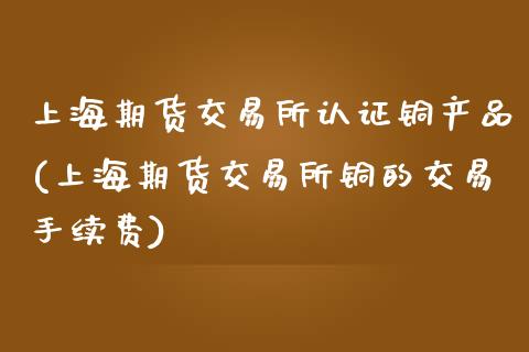 上海期货交易所认证铜产品(上海期货交易所铜的交易手续费)_https://www.zztgc.com_黄金期货_第1张