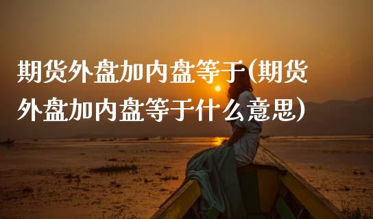 期货外盘加内盘等于(期货外盘加内盘等于什么意思)_https://www.zztgc.com_原油期货_第1张