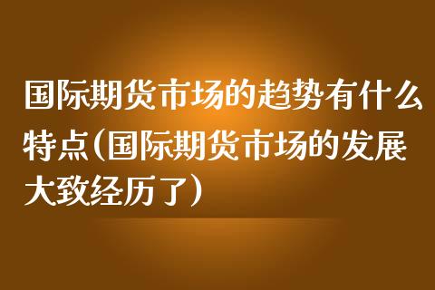 国际期货市场的趋势有什么特点(国际期货市场的发展大致经历了)_https://www.zztgc.com_期货开户_第1张