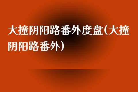 大撞阴阳路番外度盘(大撞阴阳路番外)_https://www.zztgc.com_期货开户_第1张