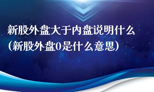 新股外盘大于内盘说明什么(新股外盘0是什么意思)_https://www.zztgc.com_原油期货_第1张
