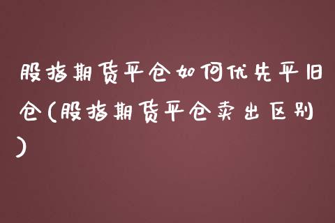 股指期货平仓如何优先平旧仓(股指期货平仓卖出区别)_https://www.zztgc.com_期货入门_第1张
