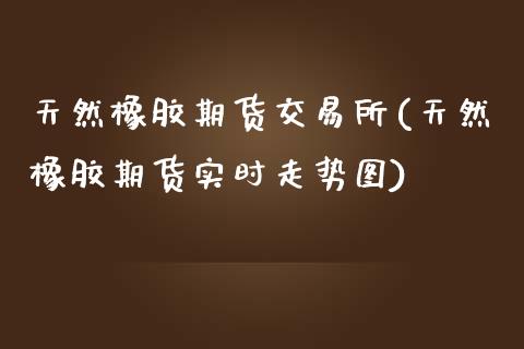 天然橡胶期货交易所(天然橡胶期货实时走势图)_https://www.zztgc.com_期货行情_第1张
