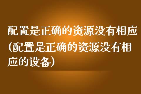 配置是正确的资源没有相应(配置是正确的资源没有相应的设备)_https://www.zztgc.com_原油期货_第1张