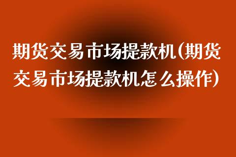 期货交易市场提款机(期货交易市场提款机怎么操作)_https://www.zztgc.com_黄金期货_第1张