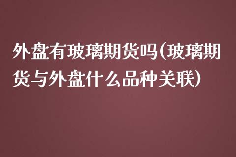 外盘有玻璃期货吗(玻璃期货与外盘什么品种关联)_https://www.zztgc.com_期货开户_第1张