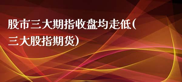 股市三大期指收盘均走低(三大股指期货)_https://www.zztgc.com_期货行情_第1张