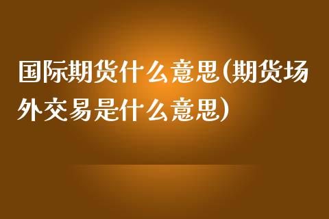 国际期货什么意思(期货场外交易是什么意思)_https://www.zztgc.com_黄金期货_第1张