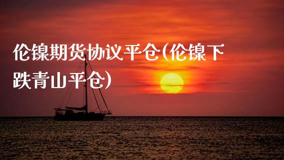 伦镍期货协议平仓(伦镍下跌青山平仓)_https://www.zztgc.com_期货直播_第1张