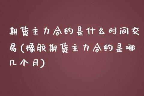期货主力合约是什么时间交易(橡胶期货主力合约是哪几个月)_https://www.zztgc.com_期货入门_第1张
