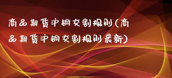 商品期货沪铜交割规则(商品期货沪铜交割规则最新)_https://www.zztgc.com_期货入门_第1张