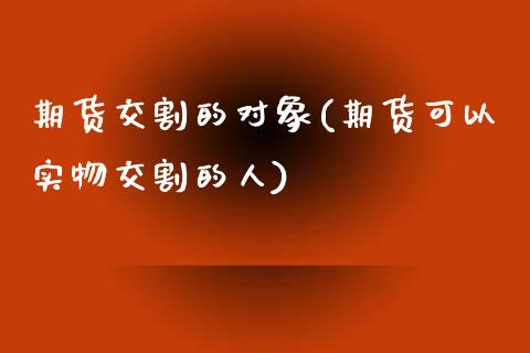 期货交割的对象(期货可以实物交割的人)_https://www.zztgc.com_期货行情_第1张