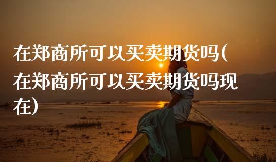在郑商所可以买卖期货吗(在郑商所可以买卖期货吗现在)_https://www.zztgc.com_原油期货_第1张