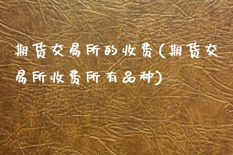 期货交易所的收费(期货交易所收费所有品种)_https://www.zztgc.com_黄金期货_第1张