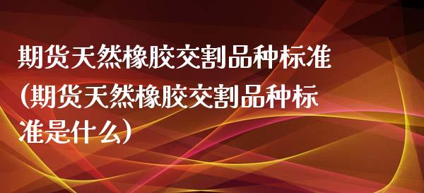 期货天然橡胶交割品种标准(期货天然橡胶交割品种标准是什么)_https://www.zztgc.com_期货直播_第1张