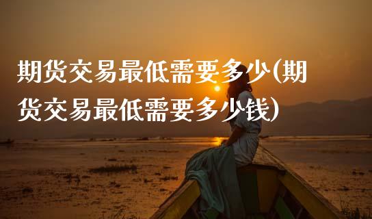 期货交易最低需要多少(期货交易最低需要多少钱)_https://www.zztgc.com_期货行情_第1张