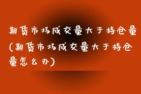 期货市场成交量大于持仓量(期货市场成交量大于持仓量怎么办)_https://www.zztgc.com_期货开户_第1张
