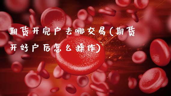 期货开完户去哪交易(期货开好户后怎么操作)_https://www.zztgc.com_原油期货_第1张