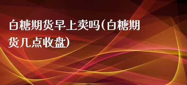 白糖期货早上卖吗(白糖期货几点收盘)_https://www.zztgc.com_期货入门_第1张