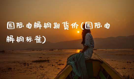 国际电解铜期货价(国际电解铜标准)_https://www.zztgc.com_原油期货_第1张