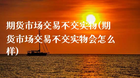 期货市场交易不交实物(期货市场交易不交实物会怎么样)_https://www.zztgc.com_期货直播_第1张