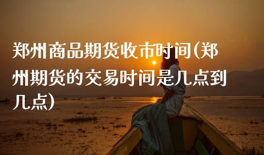 郑州商品期货收市时间(郑州期货的交易时间是几点到几点)_https://www.zztgc.com_期货行情_第1张