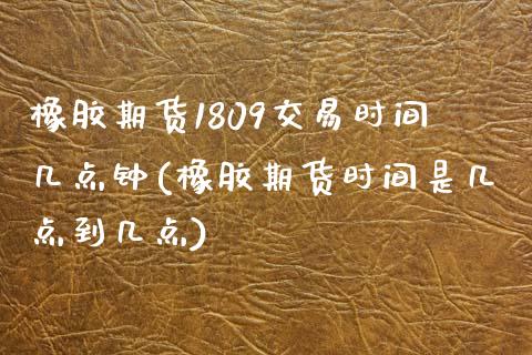 橡胶期货1809交易时间几点钟(橡胶期货时间是几点到几点)_https://www.zztgc.com_期货行情_第1张