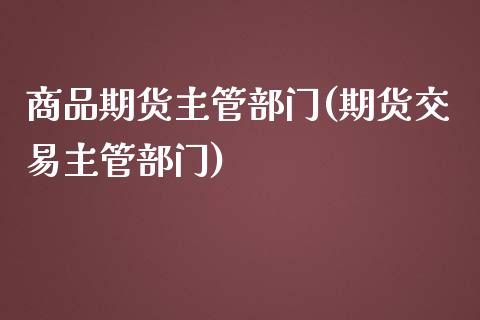 商品期货主管部门(期货交易主管部门)_https://www.zztgc.com_期货入门_第1张