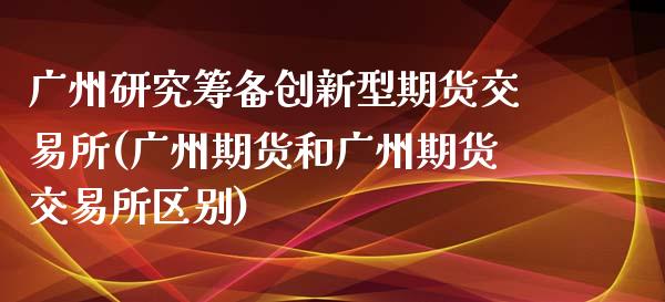 广州研究筹备创新型期货交易所(广州期货和广州期货交易所区别)_https://www.zztgc.com_原油期货_第1张