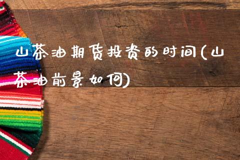 山茶油期货投资的时间(山茶油前景如何)_https://www.zztgc.com_期货开户_第1张