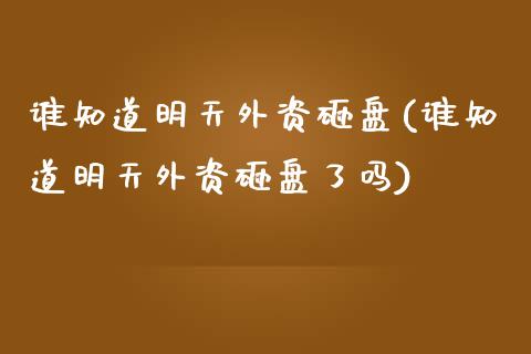 谁知道明天外资砸盘(谁知道明天外资砸盘了吗)_https://www.zztgc.com_期货开户_第1张