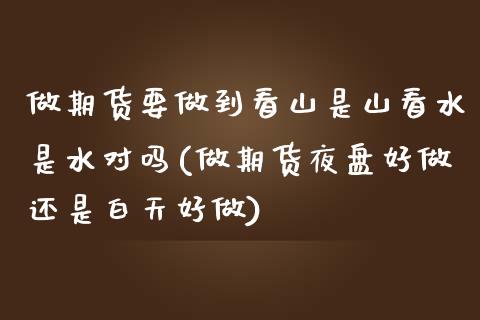 做期货要做到看山是山看水是水对吗(做期货夜盘好做还是白天好做)_https://www.zztgc.com_期货直播_第1张