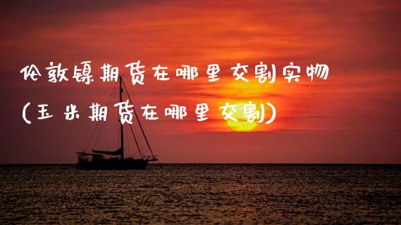 伦敦镍期货在哪里交割实物(玉米期货在哪里交割)_https://www.zztgc.com_期货开户_第1张